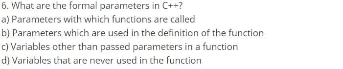 6. What are the formal parameters in C++?
a) Parameters with which functions are called
b) Parameters which are used in the definition of the function
c) Variables other than passed parameters in a function
d) Variables that are never used in the function

