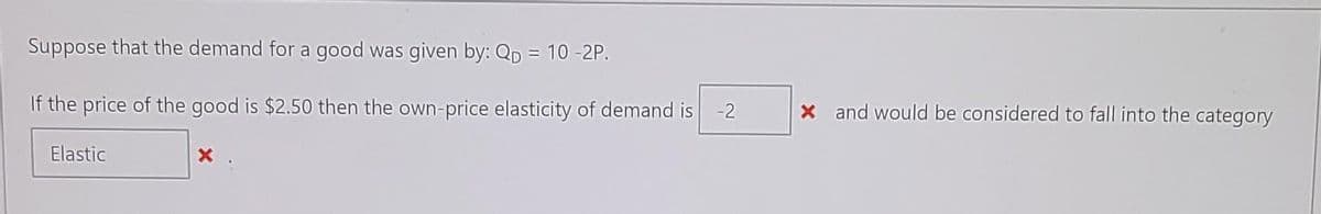 Suppose that the demand for a good was given by: QD = 10 -2P.
If the price of the good is $2.50 then the own-price elasticity of demand is -2
x and would be considered to fall into the category
Elastic
