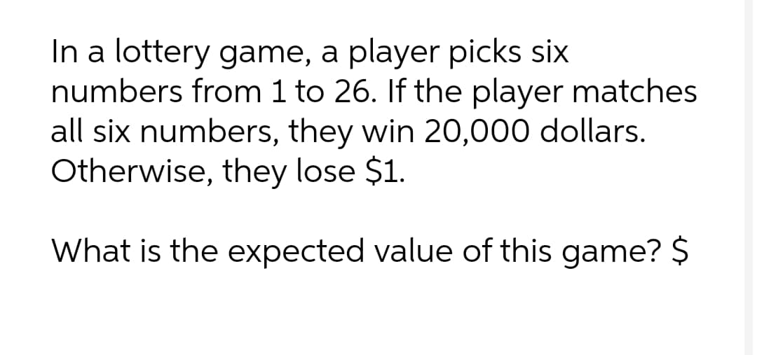 In a lottery game, a player picks six
numbers from 1 to 26. If the player matches
all six numbers, they win 20,000 dollars.
Otherwise, they lose $1.
What is the expected value of this game? $
