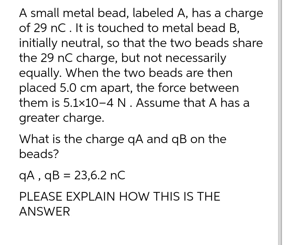 A small metal bead, labeled A, has a charge
of 29 nC. It is touched to metal bead B,
initially neutral, so that the two beads share
the 29 nC charge, but not necessarily
equally. When the two beads are then
placed 5.0 cm apart, the force between
them is 5.1x10-4 N . Assume that A has a
greater charge.
What is the charge qA and qB on the
beads?
qA , qB = 23,6.2 nC
PLEASE EXPLAIN HOW THIS IS THE
ANSWER
