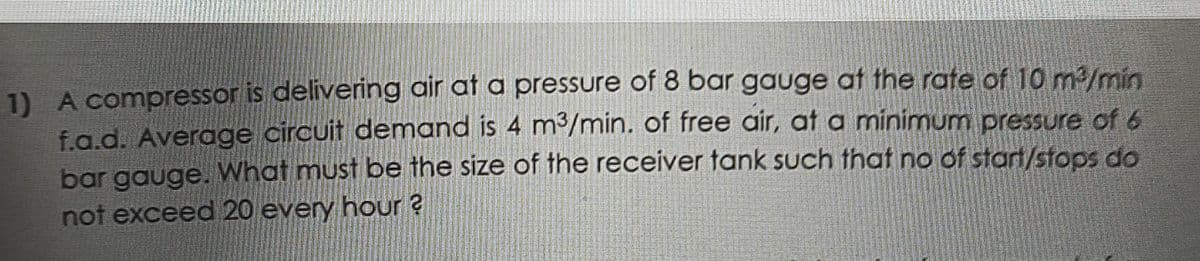 1) A compressor is delivering air at a pressure of 8 bar gauge at the rate of 10 m3/min
f.g.d. Average circuit demand is 4 m³/min. of free air, at a minimum pressure of 6
bar gauge. What must be the size of the receiver tank such that no of start/stops do
not exceed 20 every hour ?
