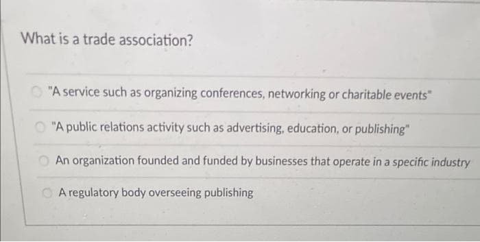 What is a trade association?
O "A service such as organizing conferences, networking or charitable events"
O "A public relations activity such as advertising, education, or publishing"
O An organization founded and funded by businesses that operate in a specific industry
O A regulatory body overseeing publishing

