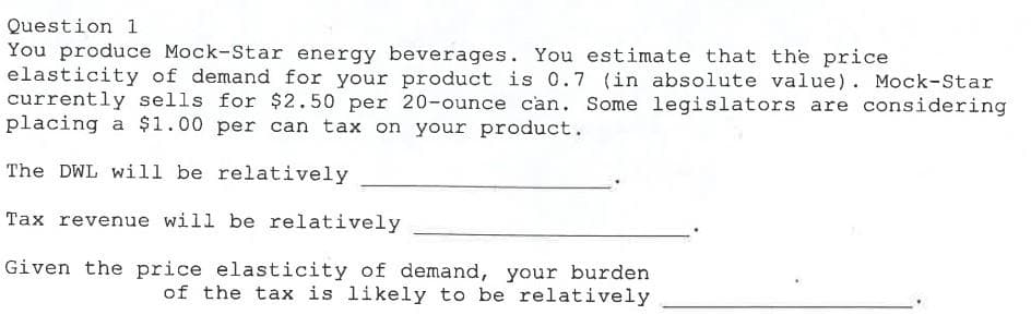 Question 1
You produce Mock-Star energy beverages. You estimate that the price
elasticity of demand for your product is 0.7 (in absolute value). Mock-Star
currently sells for $2.50 per 20-ounce can. Some legislators are considering
placing a $1.00 per can tax on your product.
The DWL will be relatively
Tax revenue will be relatively
Given the price elasticity of demand, your burden
of the tax is likely to be relatively
