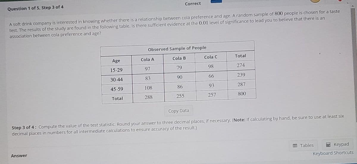 Question 1 of 5, Step 3 of 4
Correct
A soft drink company is interested in knowing whether there is a relationship between cola preference and age. A random sample of 800 people is chosen for a taste
test. The results of the study are found in the following table. Is there sufficient evidence at the 0.01 level of significance to lead you to believe that there is an
association between cola preference and age?
Observed Sample of People
Age
Cola A
Cola B
Cola C
Total
15-29
97
79
98
274
30-44
83
90
66
239
45-59
108
86
93
287
Total
288
255
257
800
Copy Data
Step 3 of 4: Compute the value of the test statistic. Round your answer to three decimal places, if necessary. (Note: If calculating by hand, be sure to use at least six
decimal places in numbers for all intermediate calculations to ensure accuracy of the result.)
Answer
国 Tables
Keypad
Keyboard Shortcuts
