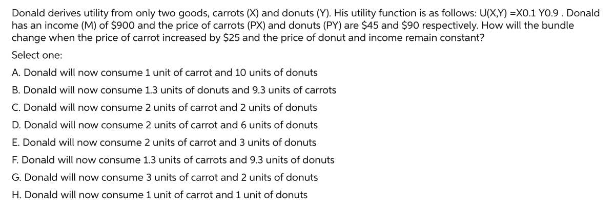 Donald derives utility from only two goods, carrots (X) and donuts (Y). His utility function is as follows: U(X,Y) =XO.1 YO.9 . Donald
has an income (M) of $900 and the price of carrots (PX) and donuts (PY) are $45 and $90 respectively. How will the bundle
change when the price of carrot increased by $25 and the price of donut and income remain constant?
Select one:
A. Donald will now consume 1 unit of carrot and 10 units of donuts
B. Donald will now consume 1.3 units of donuts and 9.3 units of carrots
C. Donald will now consume 2 units of carrot and 2 units of donuts
D. Donald will now consume 2 units of carrot and 6 units of donuts
E. Donald will now consume 2 units of carrot and 3 units of donuts
F. Donald will now consume 1.3 units of carrots and 9.3 units of donuts
G. Donald will now consume 3 units of carrot and 2 units of donuts
H. Donald will now consume 1 unit of carrot and 1 unit of donuts
