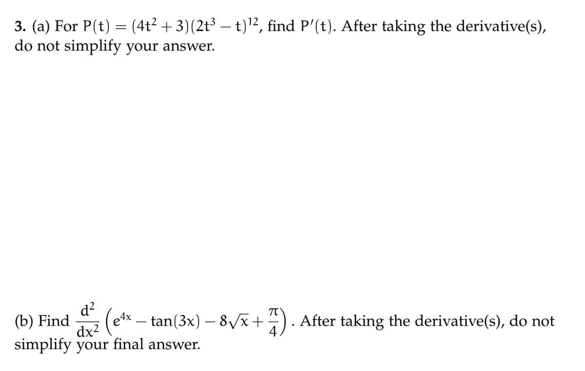 3. (a) For P(t) = (4t² + 3) (2t³ — t)¹2, find P'(t). After taking the derivative(s),
do not simplify your answer.
d²
(b) Find
dxz (ex-tan (3x) -8√√x +
dx²
simplify your final answer.
+7). After taking the derivative(s), do not