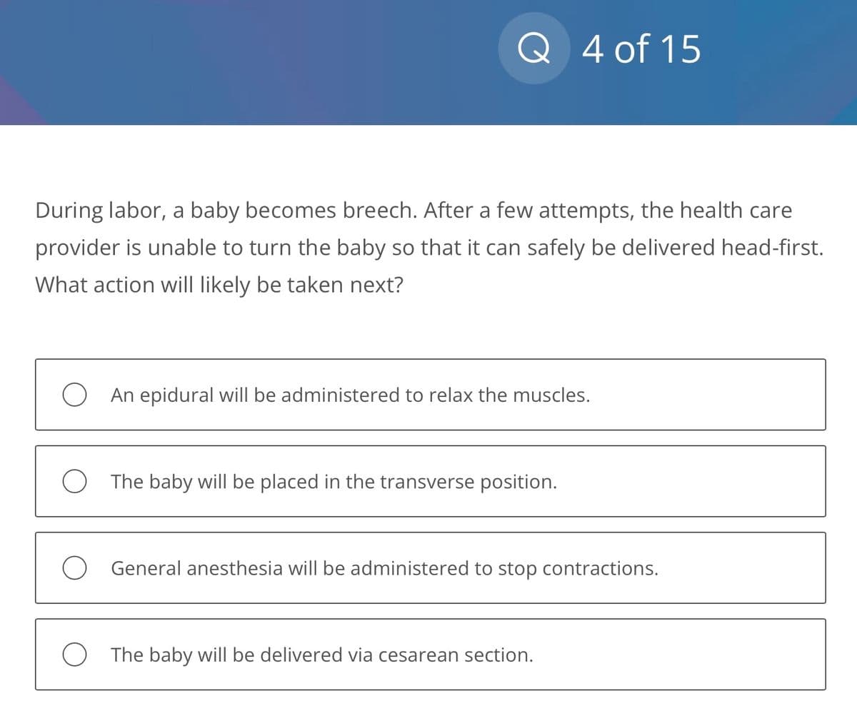 During labor, a baby becomes breech. After a few attempts, the health care
provider is unable to turn the baby so that it can safely be delivered head-first.
What action will likely be taken next?
O
Q 4 of 15
O
An epidural will be administered to relax the muscles.
The baby will be placed in the transverse position.
General anesthesia will be administered to stop contractions.
The baby will be delivered via cesarean section.