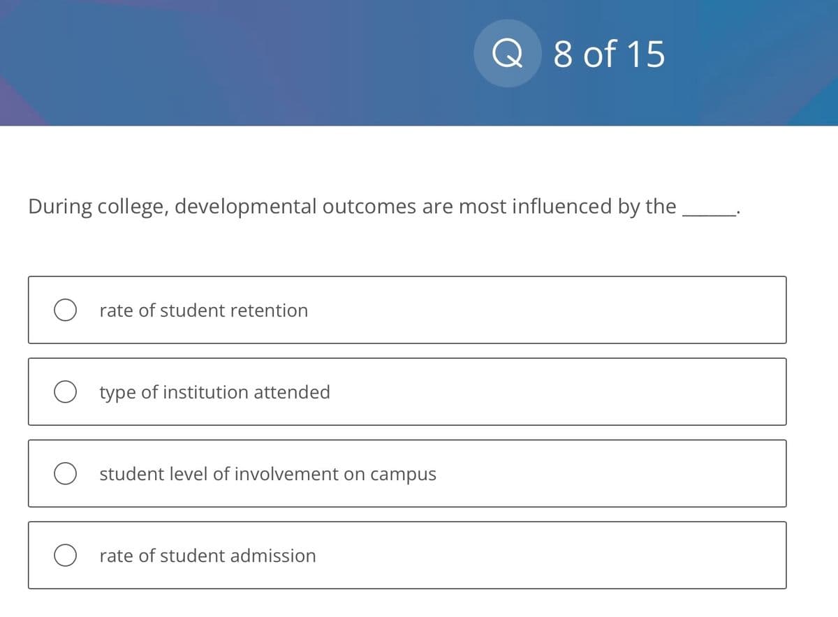 During college, developmental outcomes are most influenced by the
O rate of student retention
O type of institution attended
O student level of involvement on campus
Q 8 of 15
O rate of student admission