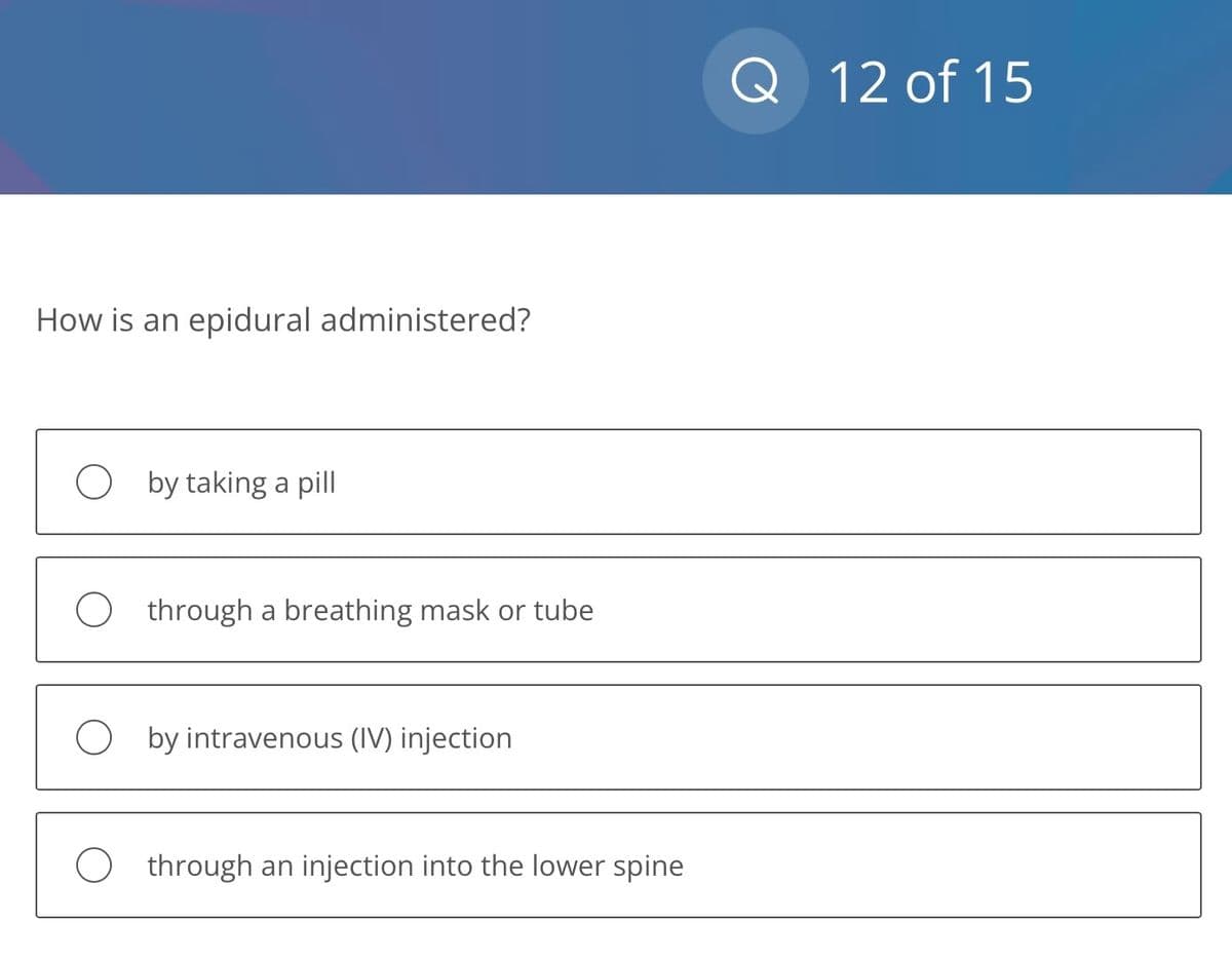 How is an epidural administered?
Oby taking a pill
O through a breathing mask or tube
O by intravenous (IV) injection
O through an injection into the lower spine
Q 12 of 15