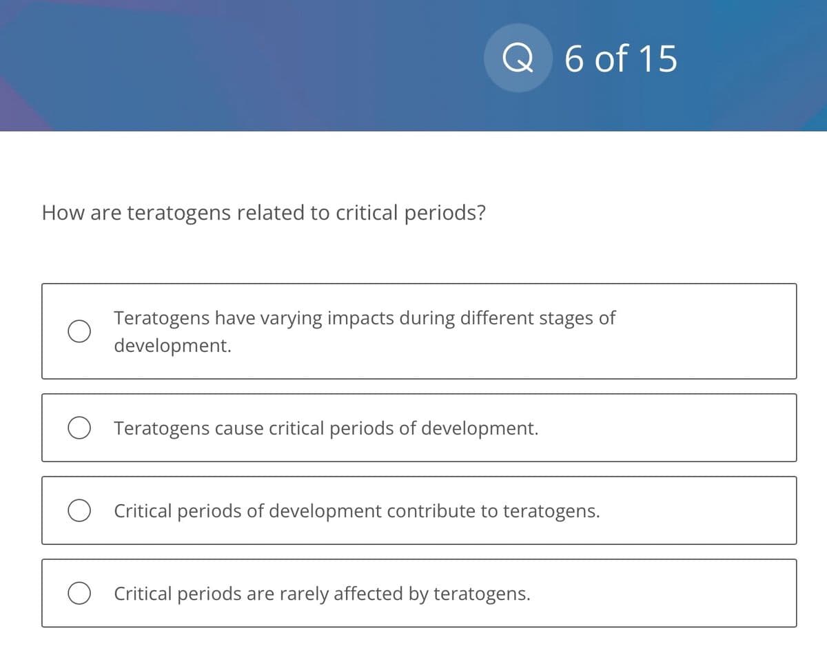 How are teratogens related to critical periods?
Q 6 of 15
Teratogens have varying impacts during different stages of
development.
O Teratogens cause critical periods of development.
Critical periods of development contribute to teratogens.
O Critical periods are rarely affected by teratogens.