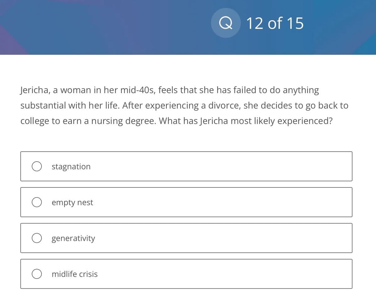 Jericha, a woman in her mid-40s, feels that she has failed to do anything
substantial with her life. After experiencing a divorce, she decides to go back to
college to earn a nursing degree. What has Jericha most likely experienced?
stagnation
empty nest
O generativity
Q 12 of 15
Omidlife crisis