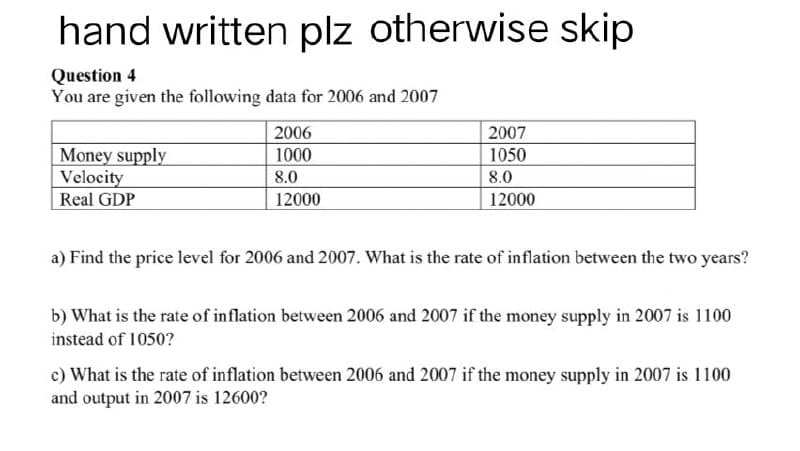 hand written plz otherwise skip
Question 4
You are given the following data for 2006 and 2007
2006
2007
Money supply
1000
1050
Velocity
8.0
8.0
Real GDP
12000
12000
a) Find the price level for 2006 and 2007. What is the rate of inflation between the two years?
b) What is the rate of inflation between 2006 and 2007 if the money supply in 2007 is 1100
instead of 1050?
c) What is the rate of inflation between 2006 and 2007 if the money supply in 2007 is 1100
and output in 2007 is 12600?