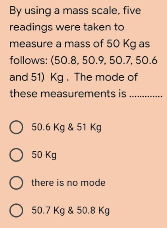 By using a mass scale, five
readings were taken to
measure a mass of 50 Kg as
follows: (50.8, 50.9, 50.7, 50.6
and 51) Kg. The mode of
these measurements is ...........
O 50.6 Kg & 51 Kg
O 50 Kg
Othere is no mode
O 50.7 Kg & 50.8 Kg