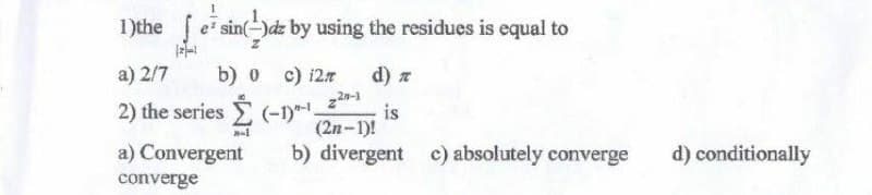 1)the esinde by using the residues is equal to
a) 2/7 b) 0 c) i2n d) π
2) the series Σ (-1)"-¹
is
(2n-1)!
nal
a) Convergent
b) divergent c) absolutely converge
converge
d) conditionally