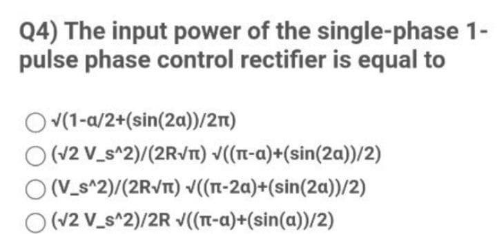 Q4) The input power of the single-phase 1-
pulse phase control rectifier is equal to
O V(1-a/2+(sin(2a))/2n)
O (V2 V_s^2)/(2Rvn) v((-a)+(sin(2a))/2)
(V_s^2)/(2RVT) ((n-2a)+(sin(2a))/2)
(v2 V_s^2)/2R v((T-a)+(sin(a))/2)
