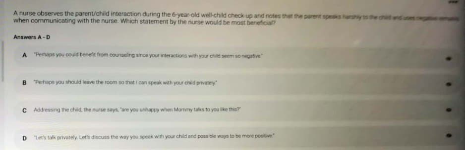 A nurse observes the parent/child interaction during the 6-year-old well-child check-up and notes that the parent spesks hanshly to the chd
when communicating with the nurse. Which statement by the nurse would be most beneficia?
Answers A -D
A "Perhaps you could benefit from counseling since your interactions with your child seem so negative
B "Perhaps you should leave the room so that i can speak with your child privateiy
C Addressing the chid, the nurse says, 'are you unhappy when Mormmy talks to you like this?r
D.
"Let's talk privately. Let's discuss the way you speak with your child and possible ways to be more positive
