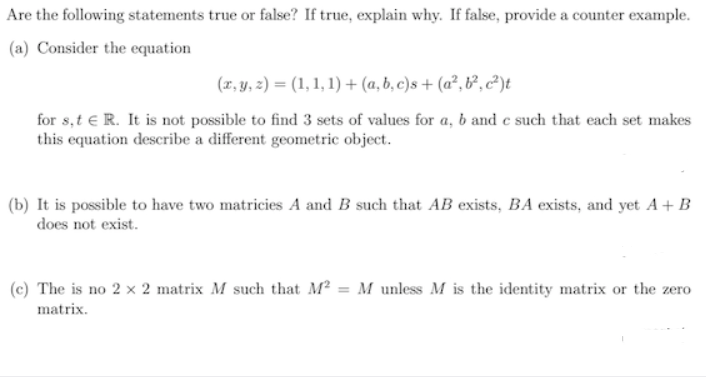 Are the following statements true or false? If true, explain why. If false, provide a counter example.
(a) Consider the equation
(r, y, 2) = (1, 1, 1) + (a, b, c)s + (a², &², c²)t
for s,t € R. It is not possible to find 3 sets of values for a, b and e such that each set makes
this equation describe a different geometric object.
(b) It is possible to have two matricies A and B such that AB exists, BA exists, and yet A+ B
does not exist.
(c) The is no 2 x 2 matrix M such that M² = M unless M is the identity matrix or the zero
matrix.
