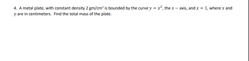 4. A metal plate, with constant density 2 gm/cm? is bounded by the curve y = x², the x – axis, and x = 1, where x and
y are in centimeters. Find the total mass of the plate.
