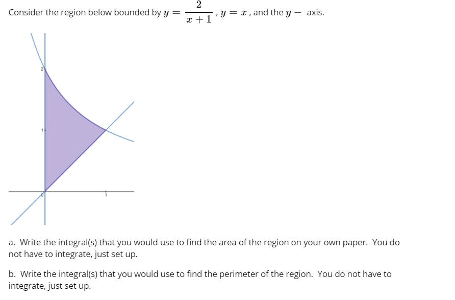 2
y = x , and the y – axis.
Consider the region below bounded by y
x +1
a. Write the integral(s) that you would use to find the area of the region on your own paper. You do
not have to integrate, just set up.
b. Write the integral(s) that you would use to find the perimeter of the region. You do not have to
integrate, just set up.
