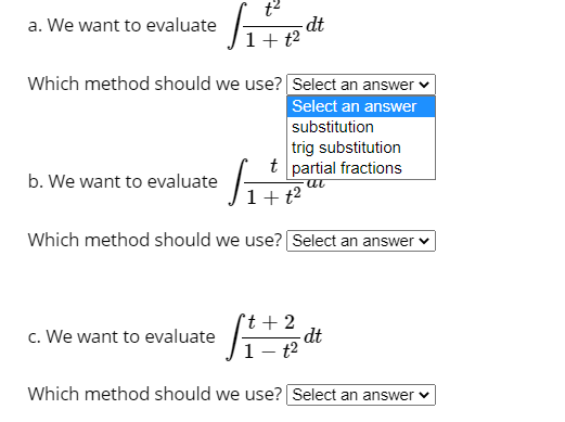 t2
-dt
1+ t?
a. We want to evaluate
Which method should we use? Select an answer ♥
Select an answer
substitution
trig substitution
t partial fractions
|1+t²
b. We want to evaluate
Which method should we use? Select an answer ♥
c. We want to evaluate
°t + 2
-dt
- t2
Which method should we use? Select an answer v
