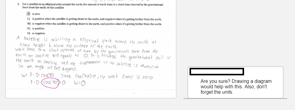 5. For a satellite in an elliptical orbit around the earth, the amount of work done in a short time interval by the gravitational
force from the earth on the satellite
K) is zero
L) is positive when the satellite is getting closer to the earth, and negativewhen it's getting further from the earth.
M) is negative when the satellite is getting closer to the earth, and positive when it's getting further from the earth.
N) is positive.
0) is negative.
A satellite is or bitting in elliptical path arond the earth at
Some height h a boue the surforce of the earth
work done in a short inteval of time by the aravitation! force from the
earth on satellite will equals to 0.1+ is becaŭse the aravita tional pull of
the earth on soEllite and the displacencat st the Satellite is aluays ad
an angle of Go degrees.
an
w F. 'D- cosO)
F-D-(cos( a0)- O
Since Cos (a0):0 , the work done is zero
Are you sure? Drawing a diagram
would help with this. Also, don't
forget the units.
