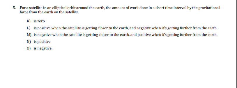 5. For a satellite in an elliptical orbit around the earth, the amount of work done in a short time interval by the gravitational
force from the earth on the satellite
K) is zero
L) is positive when the satellite is getting closer to the earth, and negative when it's getting further from the earth.
M) is negative when the satellite is getting closer to the earth, and positive when it's getting further from the earth.
N) is positive.
0) is negative.
