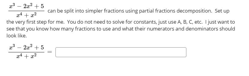 a3 – 2x2 + 5
can be split into simpler fractions using partial fractions decomposition. Set up
x4 + x2
the very first step for me. You do not need to solve for constants, just use A, B, C, etc. I just want to
see that you know how many fractions to use and what their numerators and denominators should
look like.
x3 – 2x2 + 5
x4 + x2
||
