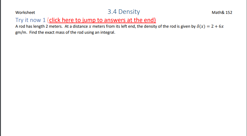 Worksheet
3.4 Density
Math& 152
Try it now 1 (click here to jump to answers at the end)
A rod has length 2 meters. At a distance x meters from its left end, the density of the rod is given by d(x) = 2 + 6x
gm/m. Find the exact mass of the rod using an integral.
