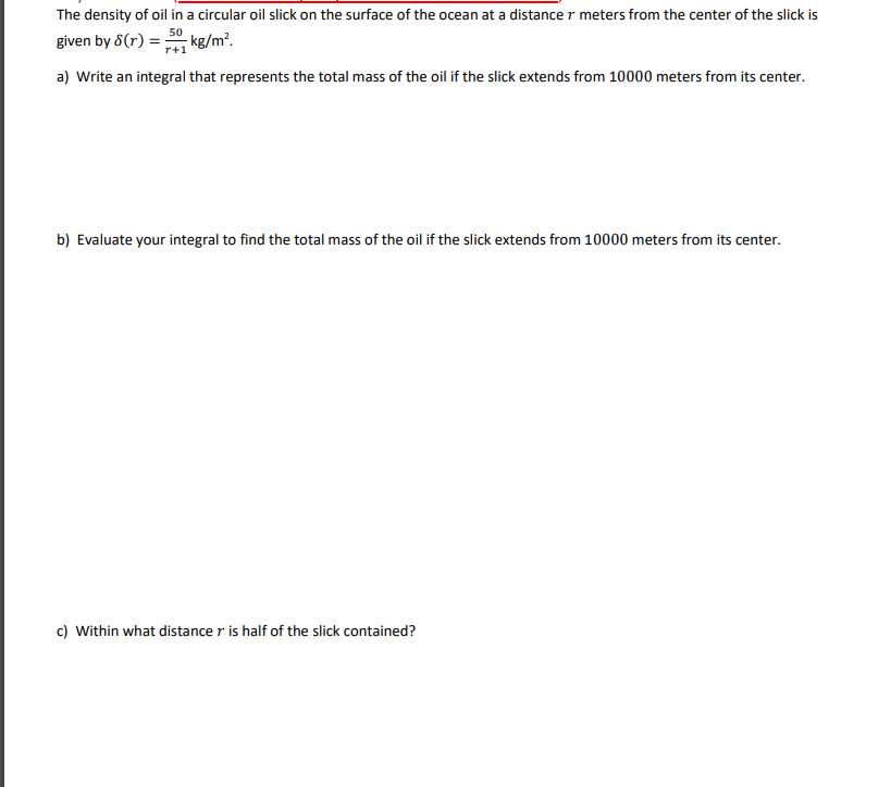 The density of oil in a circular oil slick on the surface of the ocean at a distance r meters from the center of the slick is
50
given by 8(r) = ;
kg/m².
r+1
a) Write an integral that represents the total mass of the oil if the slick extends from 10000 meters from its center.
b) Evaluate your integral to find the total mass of the oil if the slick extends from 10000 meters from its center.
c) Within what distance r is half of the slick contained?
