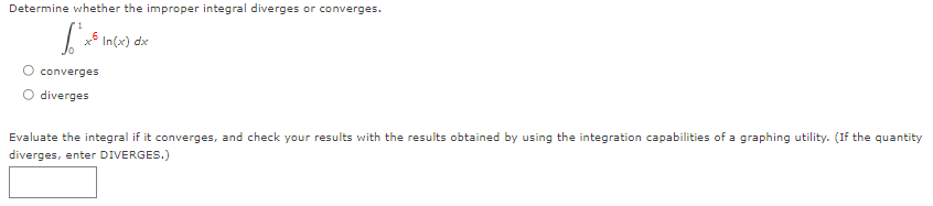 Determine whether the improper integral diverges or converges.
In(x) dx
converges
diverges
Evaluate the integral if it converges, and check your results with the results obtained by using the integration capabilities of a graphing utility. (If the quantity
diverges, enter DIVERGES.)
