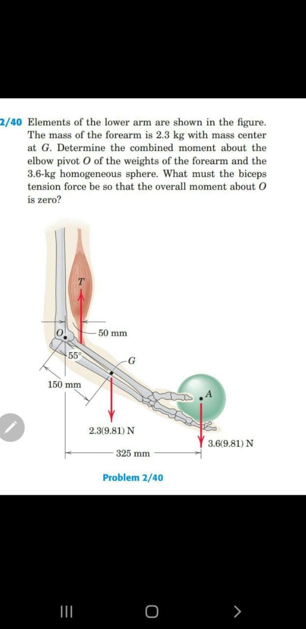 2/40 Elements of the lower arm are shown in the figure.
The mass of the forearm is 2.3 kg with mass center
at G. Determine the combined moment about the
elbow pivot O of the weights of the forearm and the
3.6-kg homogeneous sphere. What must the biceps
tension force be so that the overall moment about O
is zero?
50 mm
55°
150 mm
2.3(9.81) N
3.6(9.81) N
325 mm
Problem 2/40
II
>
