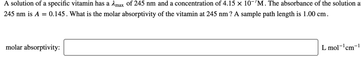 A solution of a specific vitamin has a åmax of 245 nm and a concentration of 4.15 x 10-M. The absorbance of the solution at
245 nm is A = 0.145. What is the molar absorptivity of the vitamin at 245 nm ? A sample path length is 1.00 cm.
molar absorptivity:
L mol-'cm-!
