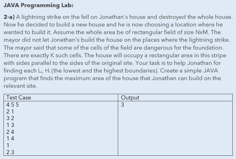 JAVA Programming Lab:
2-a) A lightning strike on the fell on Jonathan's house and destroyed the whole house.
Now he decided to build a new house and he is now choosing a location where he
wanted to build it. Assume the whole area be of rectangular field of size NxM. The
mayor did not let Jonathan's build the house on the places where the lightning strike.
The mayor said that some of the cells of the field are dangerous for the foundation.
There are exactly K such cells. The house will occupy a rectangular area in this stripe
with sides parallel to the sides of the original site. Your task is to help Jonathan for
finding each Li, H; (the lowest and the highest boundaries). Create a simple JAVA
program that finds the maximum area of the house that Jonathan can build on the
relevant site.
Test Case
Output
455
3.
21
32
13
24
14
1
23
