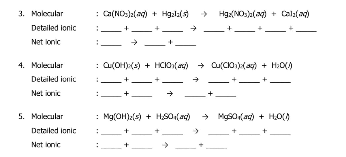 3. Molecular
: Ca(NO3)2(aq) + Hg2I2(s)
Hg2(NO3)2(aq) + Cal2(aq)
Detailed ionic
:
+
+
+
+
Net ionic
+
4. Molecular
: Cu(OH)2(s) + HCIO3(aq)
> Cu(CIO3)2(aq) + H2O()
Detailed ionic
:
+
+
+
Net ionic
+
+
5. Molecular
: Mg(OH)2(s) + H2SO:(aq)
MgSO:(aq) + H20()
Detailed ionic
+
+
+
Net ionic
+
+
