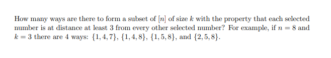 How many ways are there to form a subset of [n] of size k with the property that each selected
number is at distance at least 3 from every other selected number? For example, if n = 8 and
k = 3 there are 4 ways: {1,4, 7}, {1, 4, 8}, {1,5,8}, and {2,5, 8}.
