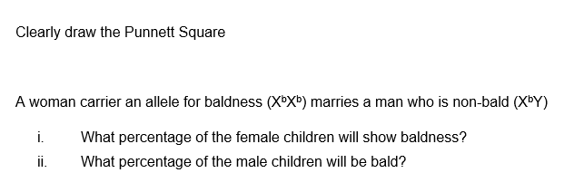 Clearly draw the Punnett Square
A woman carrier an allele for baldness (XbXb) marries a man who is non-bald (XbY)
i. What percentage of the female children will show baldness?
What percentage of the male children will be bald?
ii.