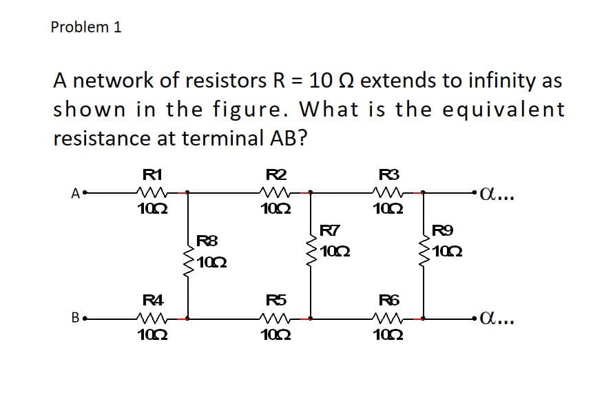 Problem 1
A network of resistors R = 10 Q extends to infinity as
shown in the figure. What is the equivalent
%3D
resistance at terminal AB?
R1
R2
R3
A-
a...
102
102
102
R7
R9
R8
102
102
102
R4
R5
R6
B.
a...
102
102
102
