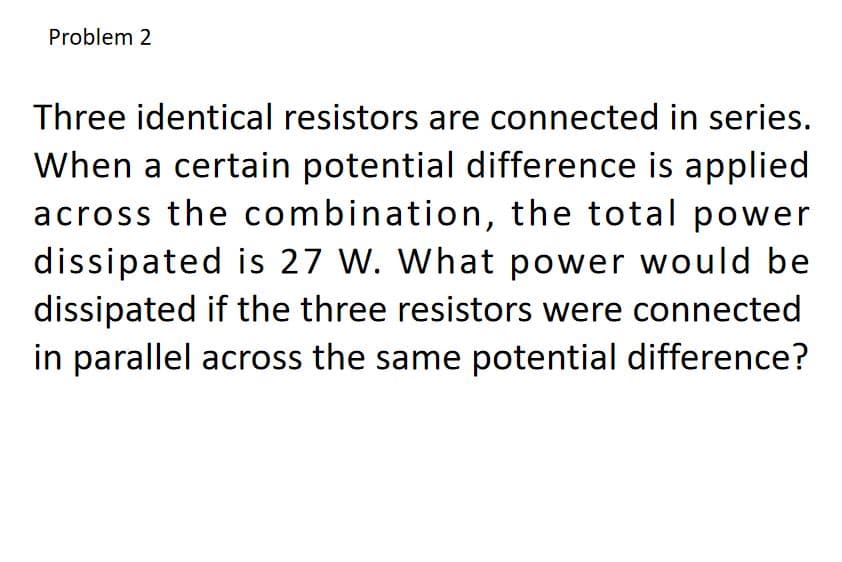 Problem 2
Three identical resistors are connected in series.
When a certain potential difference is applied
across the combination, the total power
dissipated is 27 W. What power would be
dissipated if the three resistors were connected
in parallel across the same potential difference?
