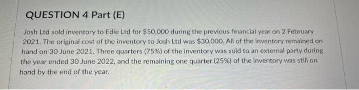 QUESTION 4 Part (E)
Josh Ltd sold inventory to Edie Ltd for $50,000 during the previous financial year on 2 February
2021. The original cost of the inventory to Josh Ltd was $30,000. All of the inventory remained on
hand on 30 June 2021. Three quarters (75%) of the inventory was sold to an external party during
the year ended 30 June 2022, and the remaining one quarter (25%) of the inventory was still on
hand by the end of the year.