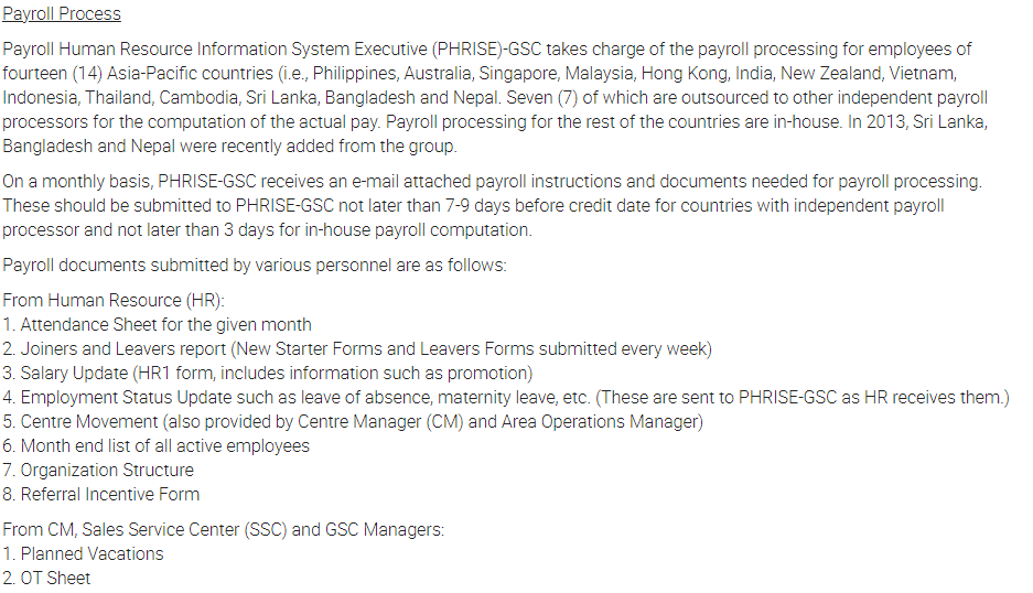 Payroll Process
Payroll Human Resource Information System Executive (PHRISE)-GSC takes charge of the payroll processing for employees of
fourteen (14) Asia-Pacific countries (i.e., Philippines, Australia, Singapore, Malaysia, Hong Kong, India, New Zealand, Vietnam,
Indonesia, Thailand, Cambodia, Sri Lanka, Bangladesh and Nepal. Seven (7) of which are outsourced to other independent payroll
processors for the computation of the actual pay. Payroll processing for the rest of the countries are in-house. In 2013, Sri Lanka,
Bangladesh and Nepal were recently added from the group.
On a monthly basis, PHRISE-GSC receives an e-mail attached payroll instructions and documents needed for payroll processing.
These should be submitted to PHRISE-GSC not later than 7-9 days before credit date for countries with independent payroll
processor and not later than 3 days for in-house payroll computation.
Payroll documents submitted by various personnel are as follows:
From Human Resource (HR):
1. Attendance Sheet for the given month
2. Joiners and Leavers report (New Starter Forms and Leavers Forms submitted every week)
3. Salary Update (HR1 form, includes information such as promotion)
4. Employment Status Update such as leave of absence, maternity leave, etc. (These are sent to PHRISE-GSC as HR receives them.)
5. Centre Movement (also provided by Centre Manager (CM) and Area Operations Manager)
6. Month end list of all active employees
7. Organization Structure
8. Referral Incentive Form
From CM, Sales Service Center (SSC) and GSC Managers:
1. Planned Vacations
2. OT Sheet
