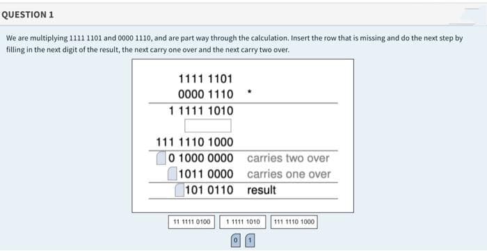 QUESTION 1
We are multiplying 111 1101 and 0000 1110, and are part way through the calculation. Insert the row that is missing and do the next step by
filling in the next digit of the result, the next carry one over and the next carry two over.
1111 1101
0000 1110
11111 1010
111 1110 1000
0 1000 0000 carries two over
1011 0000 carries one over
101 0110 result
11 1111 0100
1 1111 1010
111 1110 1000
