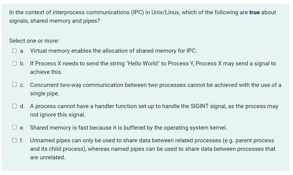 In the context of interprocess communications (IPC) in Unix/Linux, which of the following are true about
signals, shared memory and pipes?
Select one or more:
O a.
Virtual memory enables the allocation of shared memory for IPC.
O b. If Process X needs to send the string "Hello World" to Process Y, Process X may send a signal to
achieve this.
Concurrent two-way communication between two processes cannot be achieved with the use of a
single pipe.
O d. A process cannot have a handler function set up to handle the SIGINT signal, as the process may
not ignore this signal.
e. Shared memory is fast because it is buffered by the operating system kernel.
Of.
Unnamed pipes can only be used to share data between related processes (e.g. parent process
and its child process), whereas named pipes can be used to share data between processes that
are unrelated.
