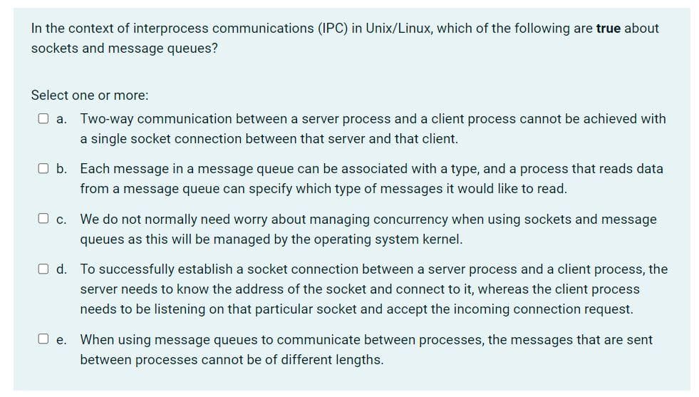In the context of interprocess communications (IPC) in Unix/Linux, which of the following are true about
sockets and message queues?
Select one or more:
O a. Two-way communication between a server process and a client process cannot be achieved with
a single socket connection between that server and that client.
O b. Each message in a message queue can be associated with a type, and a process that reads data
from a message queue can specify which type of messages it would like to read.
Oc.
We do not normally need worry about managing concurrency when using sockets and message
queues as this will be managed by the operating system kernel.
O d. To successfully establish a socket connection between a server process and a client process, the
server needs to know the address of the socket and connect to it, whereas the client process
needs to be listening on that particular socket and accept the incoming connection request.
O e.
When using message queues to communicate between processes, the messages that are sent
between processes cannot be of different lengths.
