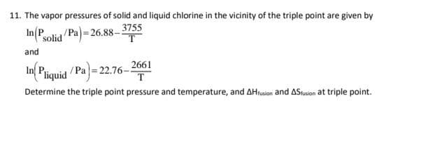 11. The vapor pressures of solid and liquid chlorine in the vicinity of the triple point are given by
In(P
solid Pa)= 26.88– 3755
T
and
In Piquid Pa= 22.76-2661
T
Determine the triple point pressure and temperature, and AHrusion and AStusion at triple point.
