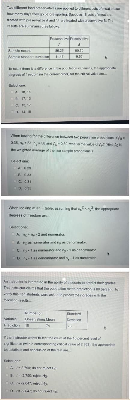 Two different food preservatives are applied to different cuts of meat to see
how many days they go before spoiling. Suppose 18 cuts of meat are
treated with preservative A and 14 are treated with preservative B. The
results are summarised as follows:
Preservative Preservative
A
B
Sample means
85.25
90.50
Sample standard deviation
11.45
9.55
To test if there is a difference in the population variances, the appropriate
degrees of freedom (in the correct order) for the critical value are..
Select one:
O A. 18, 14
В. 17, 13
ОС. 13, 17
D. 14, 18
When testing for the difference between two population proportions, if fo =
0.35, ny = 51, ny = 56 and fy= 0.39, what is the value of fy? (Hint: fo is
the weighted average of the two sample proportions.)
Select one:
A. 0.29
В. 0.33
C. 0.31
D. 0.35
When looking at an F table, assuming that sy < sy, the appropriate
degrees of freedom are..
Select one:
O A. ny + ny - 2 and numerator.
B. nx as numerator and ny as denominator.
O C. nx - 1 as numerator and ny - 1 as denominator.
O D. nx - 1 as denominator and ny - 1 as numerator.
An instructor is interested in the ability of students to predict their grades.
The instructor claims that the population mean prediction is 80 percent. To
verify this, ten students were asked to predict their grades with the
following results...
Number of
Standard
Variable
Observations Mean
Deviation
Prediction
10
74
6.8
If the instructor wants to test the claim at the 10 percent level of
significance (with a corresponding critical value of 2.862), the appropriate
test statistic and conclusion of the test are...
Select one:
A. t= 2.790; do not reject Ho-
B. t= -2.790; reject Ho.
O C. t= -2.647; reject Ho-
OD. t= -2.647; do not reject Ho.
