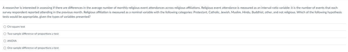 A researcher is interested in assessing if there are differences in the average number of monthly religious event attendances across religious affiliations. Religious event attendance is measured as an interval-ratio variable: it is the number of events that each
survey respondent reported attending in the previous month. Religious affiliation is measured as a nominal variable with the following categories: Protestant, Catholic, Jewish, Muslim, Hindu, Buddhist, other, and not religious. Which of the following hypothesis
tests would be appropriate, given the types of variables presented?
O Chi-square test
O Two-sample difference-of-proportions z-test
O ANOVA
O One-sample difference-of-proportions z-test
