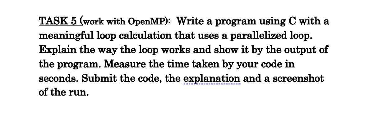 TASK 5 (work with OpenMP): Write a program using C with a
meaningful loop calculation that uses a parallelized loop.
Explain the way the loop works and show it by the output of
the program. Measure the time taken by your code in
seconds. Submit the code, the explanation and a screenshot
of the run.
