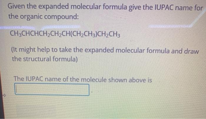 Given the expanded molecular formula give the IUPAC name for
the organic compound:
CH3CHCHCH,CH2CH(CH;CH3)CH2CH3
(It might help to take the expanded molecular formula and draw
the structural formula)
The IUPAC name of the molecule shown above is
