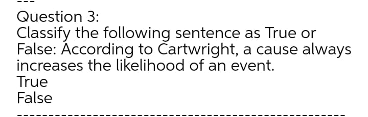 Question 3:
Classify the following sentence as True or
False: According to Cartwright, a cause always
increases the likelihood of an event.
True
False
