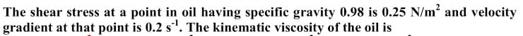 The shear stress at a point in oil having specific gravity 0.98 is 0.25 N/m² and velocity
gradient at that point is 0.2 s. The kinematic viscosity of the oil is
